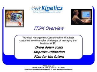 ITSM Overview
Drive down costs
Improve utilization
Plan for the future
PM Kinetics, LLC
Phone: 678.528.7399 | Fax: 813.315.6603
Email: dan.ruggles@pmkinetics.com | Web: www.pmkinetics.com
Technical Management Consulting firm that help
customers solve complex challenges of managing the
business of IT.
 