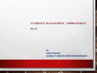 IT SERVICE MANAGEMENT : IMPROVEMENT 
PLAN 
BY 
UDAY MISHRA , 
GLOBAL IT SERVICE OPERATION MANAGER 
 
