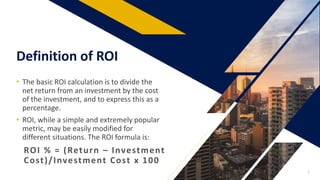 Definition of ROI
ROI % = (Return – Investment
Cost)/Investment Cost x 100
• The basic ROI calculation is to divide the
net return from an investment by the cost
of the investment, and to express this as a
percentage.
• ROI, while a simple and extremely popular
metric, may be easily modified for
different situations. The ROI formula is:
3
 