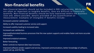 FRNon-financial benefits
Non -fin an c ial b en efits sh ou ld n ot b e in c lu d ed in RO I calc u lation s. W h ile th ey
are often as imp ortant as tan g ib le b en efits, th ey are d iffic u lt to fin an c ially
quantif y. Non -financial benefits should be fully explained within the business
case an d , wh ere p ossib le, d etails p rovid ed of any q u antification or
measu rement. E xamp les of intan g ib le IT b en efits in c lu d e:
Increased customer satisfaction.
Ability to offer improved customer service and support.
Increased usability leading to increased sales.
Increased user satisfaction.
Improved/automated business processes that the new system supports and enables faster and more accurate
information.
Improved analytical solutions.
Better forecasting.
Better controls to improve data input accuracy.
Improved software vendor support and service, improved communications, better knowledge of software,
system set-up, and the like. 7
 
