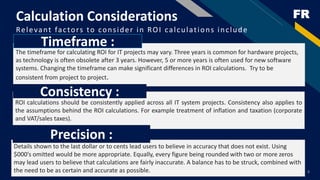 FRCalculation Considerations
Relevant factors to consider in ROI calculations include
8
The timeframe for calculating ROI for IT projects may vary. Three years is common for hardware projects,
as technology is often obsolete after 3 years. However, 5 or more years is often used for new software
systems. Changing the timeframe can make significant differences in ROI calculations. Try to be
consistent from project to project.
Timeframe :
ROI calculations should be consistently applied across all IT system projects. Consistency also applies to
the assumptions behind the ROI calculations. For example treatment of inflation and taxation (corporate
and VAT/sales taxes).
Consistency :
Details shown to the last dollar or to cents lead users to believe in accuracy that does not exist. Using
$000’s omitted would be more appropriate. Equally, every figure being rounded with two or more zeros
may lead users to believe that calculations are fairly inaccurate. A balance has to be struck, combined with
the need to be as certain and accurate as possible.
Precision :
 