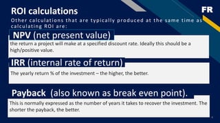 FRROI calculations
Other calculations that are typically produced at the same time as
calculating ROI are:
9
the return a project will make at a specified discount rate. Ideally this should be a
high/positive value.
NPV (net present value)
The yearly return % of the investment – the higher, the better.
IRR (internal rate of return)
This is normally expressed as the number of years it takes to recover the investment. The
shorter the payback, the better.
Payback (also known as break even point).
 