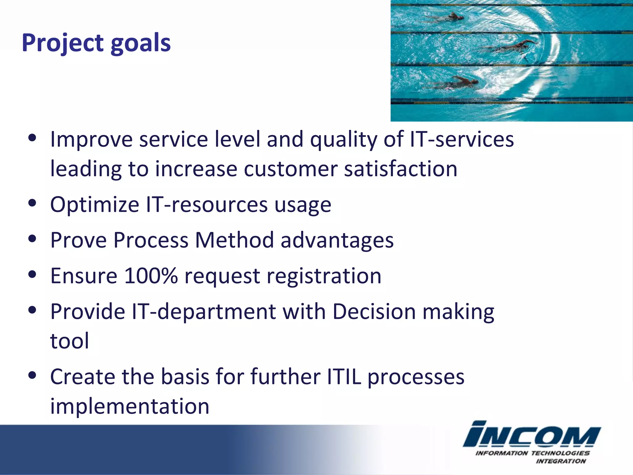 Improve service level and quality of IT-services leading to increase customer satisfaction Optimize IT-resources usage Prove Process Method advantages Ensure  100%  request registration Provide IT-department with Decision making tool Create the basis for further ITIL processes implementation Project goals 