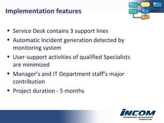 Service Desk contains 3 support lines Automatic Incident generation detected by monitoring system User-support activities of qualified Specialists are minimized Manager’s and IT Department staff’s major contribution Project duration - 5 months Implementation features 