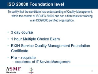 ISO 20000 Foundation level To certify that the candidate has understanding of Quality Management, within the context of ISO/IEC 20000 and has a firm basis for working in an ISO20000 certified organization. 3 day course 1 hour Multiple Choice Exam EXIN Service Quality Management Foundation Certificate Pre – requisite  experience of IT Service Management 