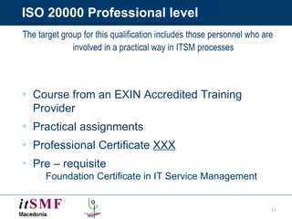 ISO 20000 Professional level The target group for this qualification includes those personnel who are involved in a practical way in ITSM processes Course from an EXIN Accredited Training Provider Practical assignments Professional Certificate  XXX Pre – requisite Foundation Certificate in IT Service Management 