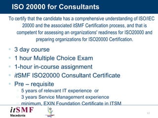 ISO 20000 for Consultants To certify that the candidate has a comprehensive understanding of ISO/IEC 20000 and the associated itSMF Certification process, and that is competent for assessing an organizations' readiness for ISO20000 and preparing organizations for ISO20000 Certification. 3 day course 1 hour Multiple Choice Exam 1-hour in-course assignment  it SMF ISO20000 Consultant Certificate Pre – requisite  5 years of relevant IT experience  or  3 years Service Management experience minimum, EXIN Foundation Certificate in ITSM 