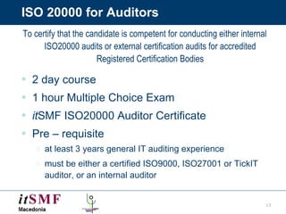 ISO 20000 for Auditors To certify that the candidate is competent for conducting either internal ISO20000 audits or external certification audits for accredited Registered Certification Bodies 2 day course 1 hour Multiple Choice Exam it SMF ISO20000 Auditor Certificate Pre – requisite  at least 3 years general IT auditing experience  must be either a certified ISO9000, ISO27001 or TickIT auditor, or an internal auditor 