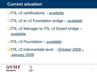 Current situation ITIL v2 certifications  -  available ITIL v2 to v3 Foundation bridge –  available ITIL v2 Manager to ITIL v3 Expert bridge –  available   ITIL v3 Foundation –  available ITIL v3 Intermediate level  -  October 2008 – January 2009 