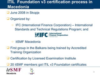 ITIL  Foundation v3 certification process in Macedonia June 2008 in Skopje  Organized by: IFC (International Finance Corporation) – International Standards and Technical Regulations Program; and itSMF Macedonia First group in the Balkans being trained by Accredited Training Organization Certification by Licensed Examination Institute 20 itSMF members got ITIL v3 Foundation certificates 