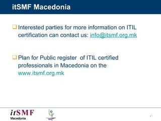 itSMF Macedonia Interested parties for more information on ITIL certification can contact us:  [email_address] Plan for Public register  of ITIL certified professionals in Macedonia on the  www.itsmf.org.mk 