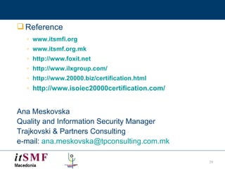 Reference www.itsmfi.org   www.itsmf.org.mk http://www.foxit.net http://www.ilxgroup.com/ http://www.20000.biz/certification.html http://www.isoiec20000certification.com/   Ana Meskovska Quality and Information Security Manager Trajkovski   &   Partners Consulting e-mail:  [email_address] 
