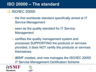 ISO 20000 – The standard ISO/IEC 20000  the first worldwide standard specifically aimed at IT Service Management seen as  the quality standard for IT Service Management certifies the quality management system and processes SUPPORTING the products or services provided, it does NOT certify the products or services themselves. it SMF created, and now manages the ISO/IEC 20000 IT Service Management Certification Scheme  