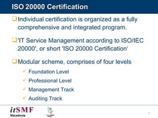 ISO   20000 Certification Individual   certification is organized as a fully comprehensive and integrated program. 'IT Service Management according to ISO/IEC 20000', or short 'ISO 20000 Certification‘ Modular scheme, comprises of four levels Foundation Level Professional Level Management Track Auditing Track 