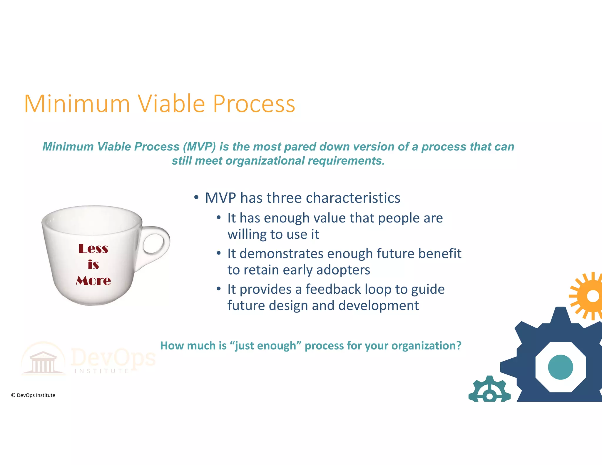 © DevOps Institute
Less
is
More
Less
is
More
Minimum Viable Process
• MVP has three characteristics
• It has enough value that people are 
willing to use it 
• It demonstrates enough future benefit 
to retain early adopters
• It provides a feedback loop to guide 
future design and development
Minimum Viable Process (MVP) is the most pared down version of a process that can
still meet organizational requirements.
How much is “just enough” process for your organization?
 