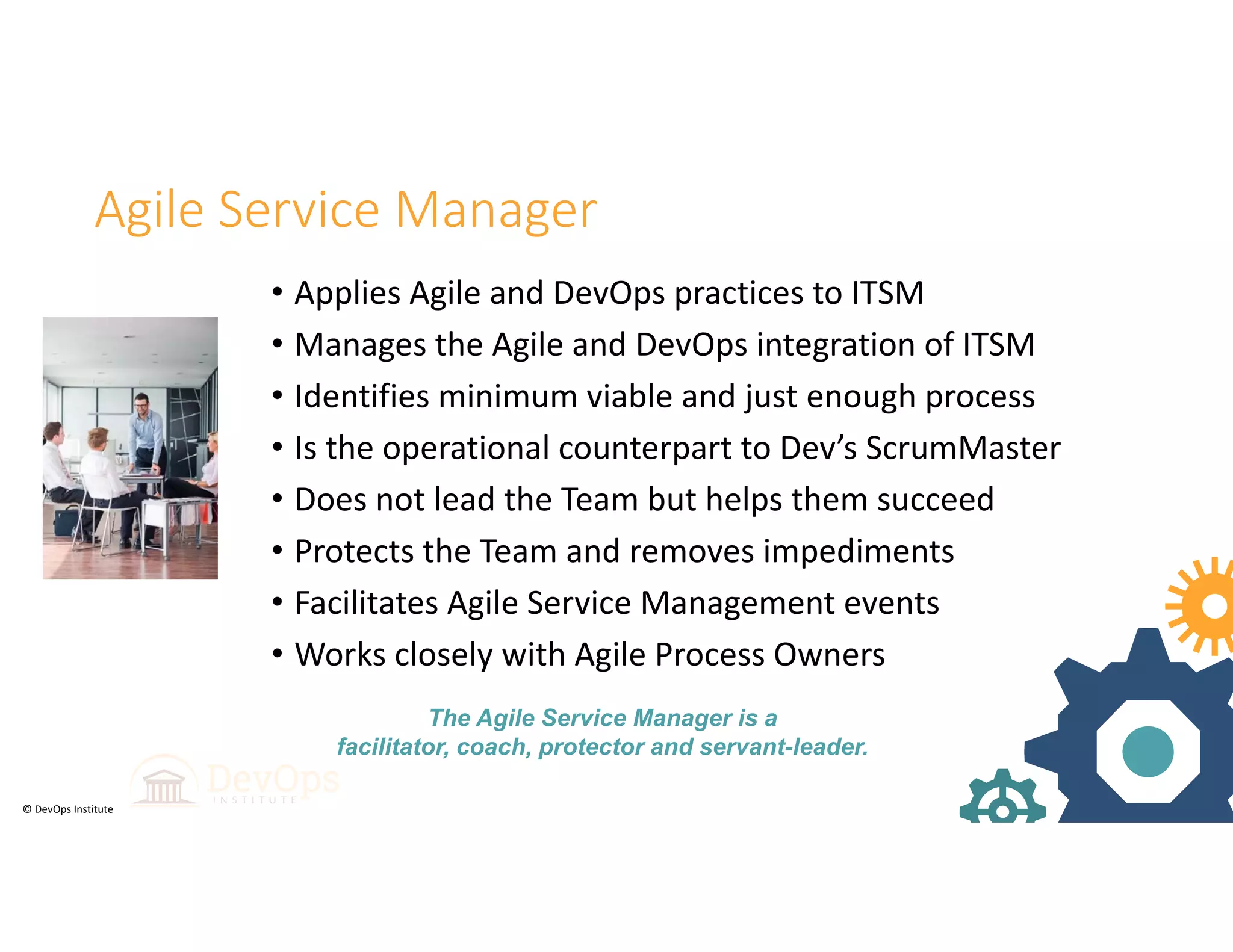© DevOps Institute
Agile Service Manager
• Applies Agile and DevOps practices to ITSM 
• Manages the Agile and DevOps integration of ITSM 
• Identifies minimum viable and just enough process
• Is the operational counterpart to Dev’s ScrumMaster
• Does not lead the Team but helps them succeed
• Protects the Team and removes impediments 
• Facilitates Agile Service Management events 
• Works closely with Agile Process Owners
The Agile Service Manager is a
facilitator, coach, protector and servant-leader.
 