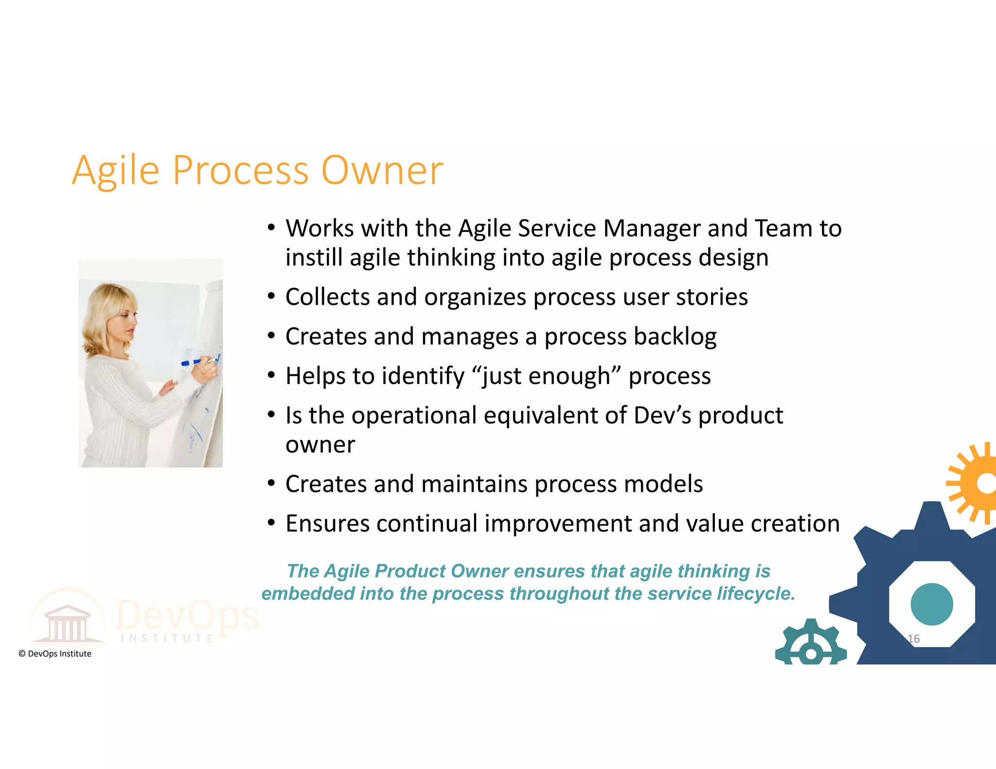 © DevOps Institute
Agile Process Owner
• Works with the Agile Service Manager and Team to 
instill agile thinking into agile process design 
• Collects and organizes process user stories
• Creates and manages a process backlog
• Helps to identify “just enough” process
• Is the operational equivalent of Dev’s product 
owner
• Creates and maintains process models
• Ensures continual improvement and value creation
16
The Agile Product Owner ensures that agile thinking is
embedded into the process throughout the service lifecycle.
 