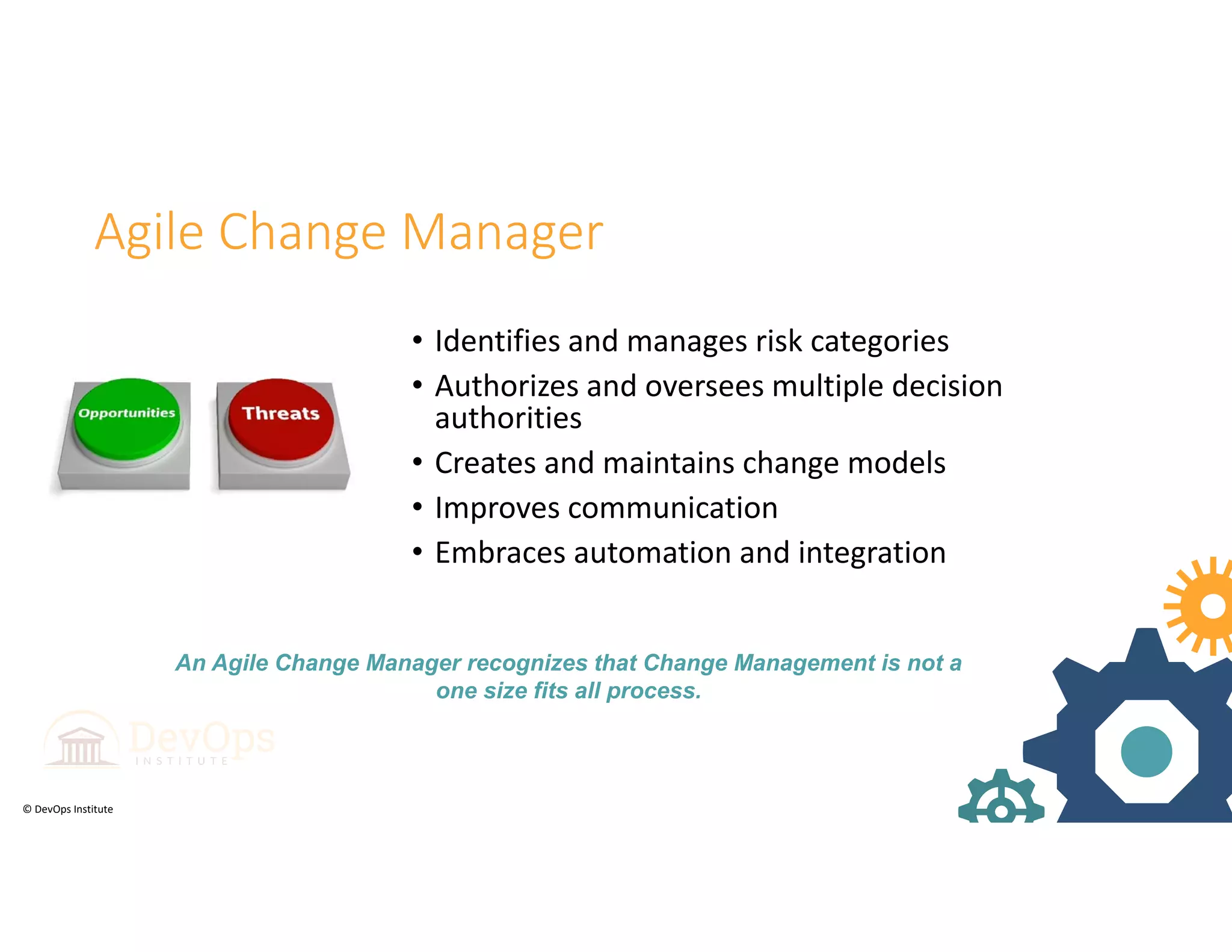 © DevOps Institute
Agile Change Manager
• Identifies and manages risk categories
• Authorizes and oversees multiple decision 
authorities
• Creates and maintains change models
• Improves communication
• Embraces automation and integration
An Agile Change Manager recognizes that Change Management is not a
one size fits all process.
 