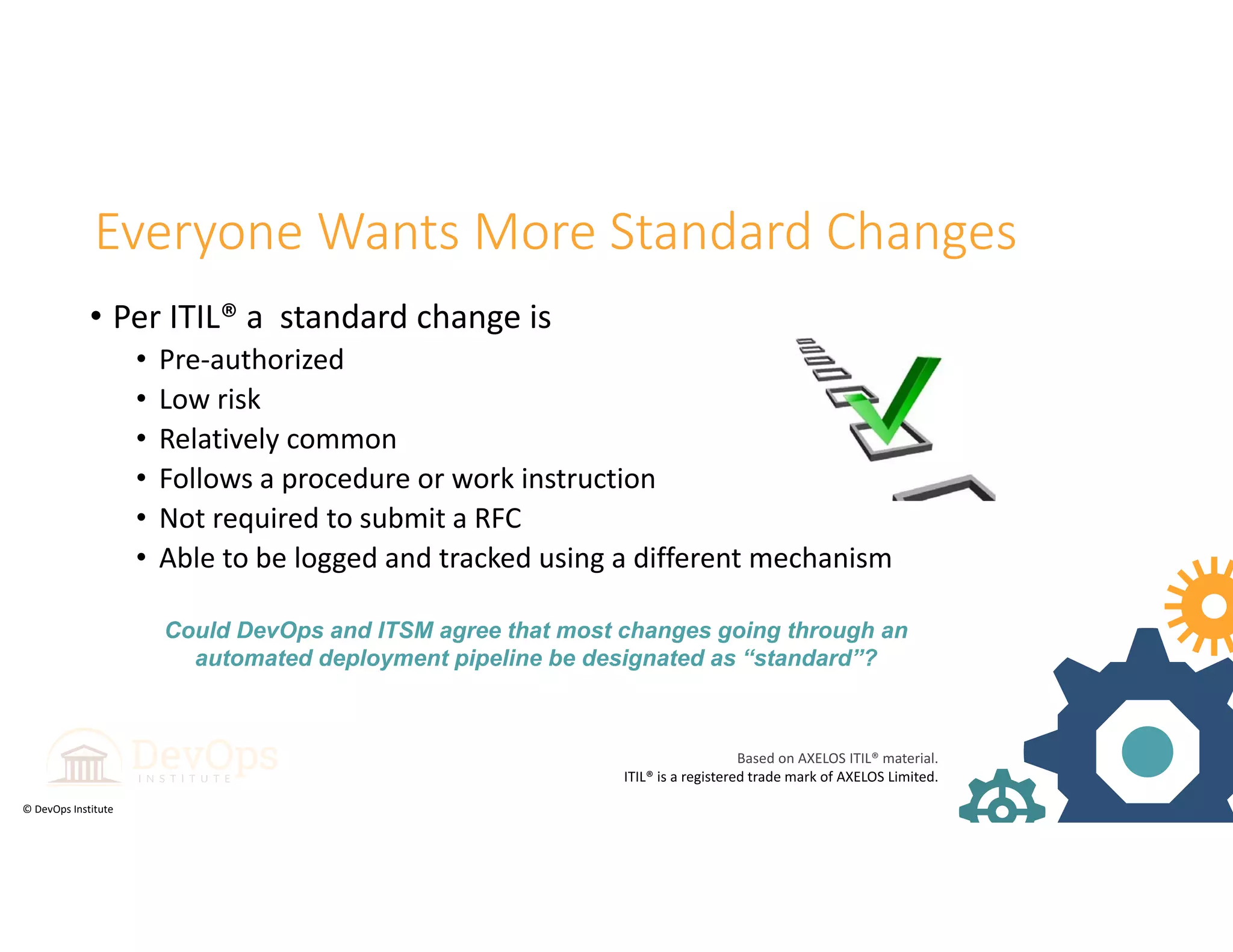 © DevOps Institute
Everyone Wants More Standard Changes
• Per ITIL® a  standard change is
• Pre‐authorized
• Low risk
• Relatively common
• Follows a procedure or work instruction 
• Not required to submit a RFC
• Able to be logged and tracked using a different mechanism
Could DevOps and ITSM agree that most changes going through an
automated deployment pipeline be designated as “standard”?
Based on AXELOS ITIL® material. 
ITIL® is a registered trade mark of AXELOS Limited.
 