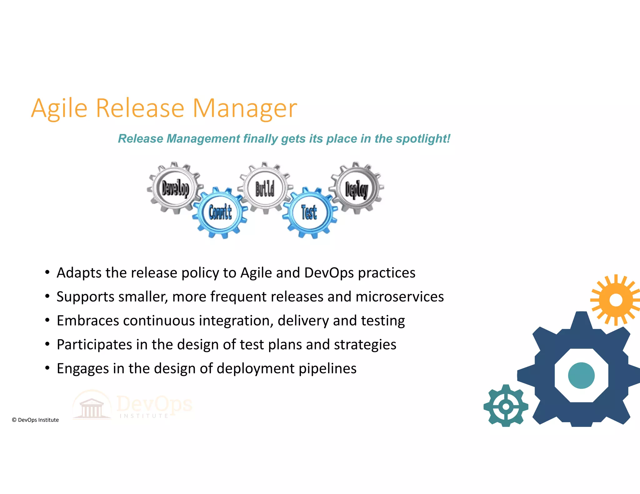 © DevOps Institute
Agile Release Manager
• Adapts the release policy to Agile and DevOps practices
• Supports smaller, more frequent releases and microservices
• Embraces continuous integration, delivery and testing
• Participates in the design of test plans and strategies
• Engages in the design of deployment pipelines
19
Release Management finally gets its place in the spotlight!
 