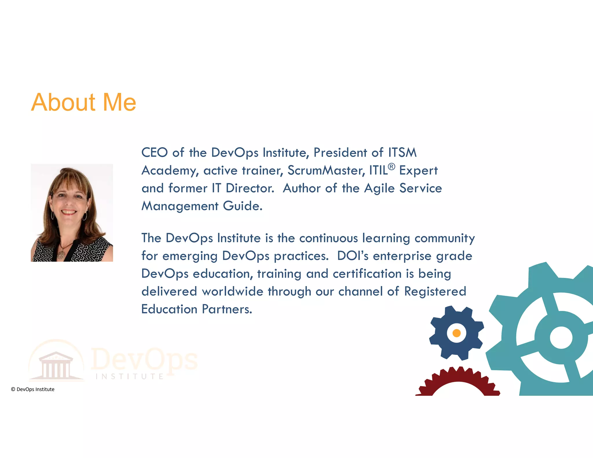 © DevOps Institute
About Me
The DevOps Institute is the continuous learning community
for emerging DevOps practices. DOI’s enterprise grade
DevOps education, training and certification is being
delivered worldwide through our channel of Registered
Education Partners.
CEO of the DevOps Institute, President of ITSM
Academy, active trainer, ScrumMaster, ITIL® Expert
and former IT Director. Author of the Agile Service
Management Guide.
 