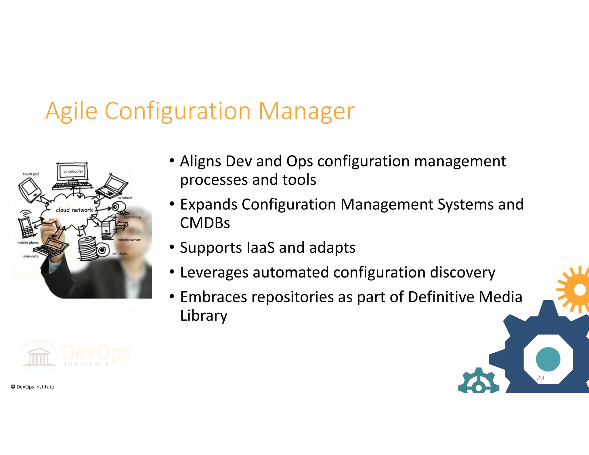© DevOps Institute
Agile Configuration Manager
• Aligns Dev and Ops configuration management 
processes and tools
• Expands Configuration Management Systems and 
CMDBs
• Supports IaaS and adapts 
• Leverages automated configuration discovery
• Embraces repositories as part of Definitive Media 
Library
20
 