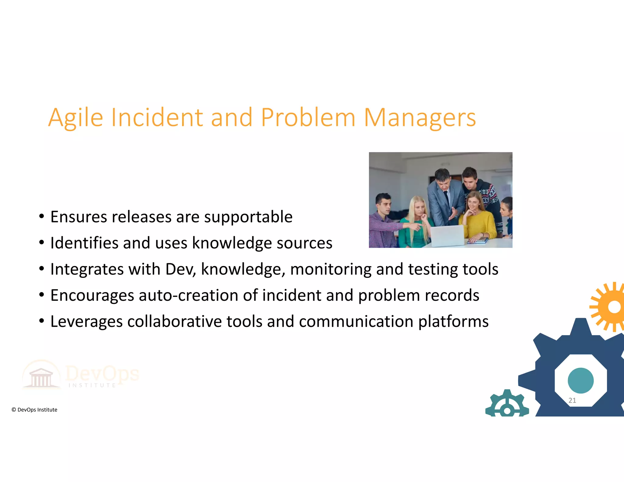 © DevOps Institute
Agile Incident and Problem Managers
• Ensures releases are supportable
• Identifies and uses knowledge sources
• Integrates with Dev, knowledge, monitoring and testing tools
• Encourages auto‐creation of incident and problem records
• Leverages collaborative tools and communication platforms
21
 