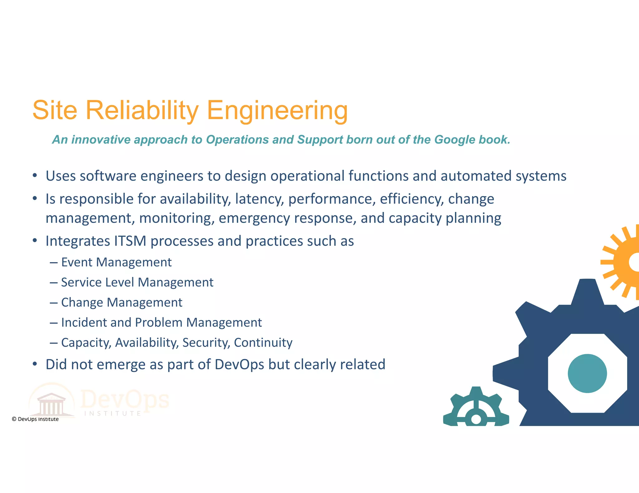 © DevOps Institute
Site Reliability Engineering
An innovative approach to Operations and Support born out of the Google book.
• Uses software engineers to design operational functions and automated systems
• Is responsible for availability, latency, performance, efficiency, change 
management, monitoring, emergency response, and capacity planning
• Integrates ITSM processes and practices such as 
– Event Management
– Service Level Management
– Change Management
– Incident and Problem Management
– Capacity, Availability, Security, Continuity
• Did not emerge as part of DevOps but clearly related
 