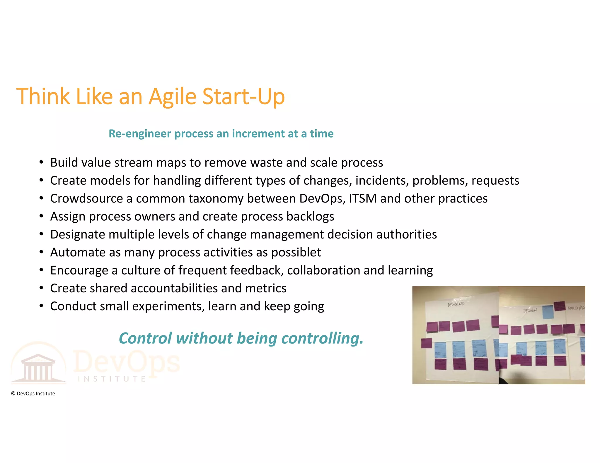 © DevOps Institute
Think Like an Agile Start‐Up
• Build value stream maps to remove waste and scale process
• Create models for handling different types of changes, incidents, problems, requests
• Crowdsource a common taxonomy between DevOps, ITSM and other practices
• Assign process owners and create process backlogs
• Designate multiple levels of change management decision authorities
• Automate as many process activities as possiblet
• Encourage a culture of frequent feedback, collaboration and learning
• Create shared accountabilities and metrics
• Conduct small experiments, learn and keep going 
Control without being controlling.
Re‐engineer process an increment at a time 
 