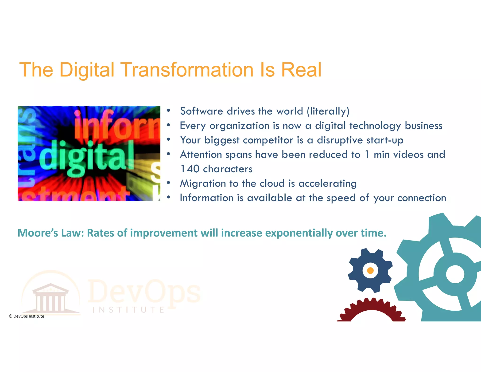 © DevOps Institute
The Digital Transformation Is Real
• Software drives the world (literally)
• Every organization is now a digital technology business
• Your biggest competitor is a disruptive start-up
• Attention spans have been reduced to 1 min videos and
140 characters
• Migration to the cloud is accelerating
• Information is available at the speed of your connection
Moore’s Law: Rates of improvement will increase exponentially over time.
 