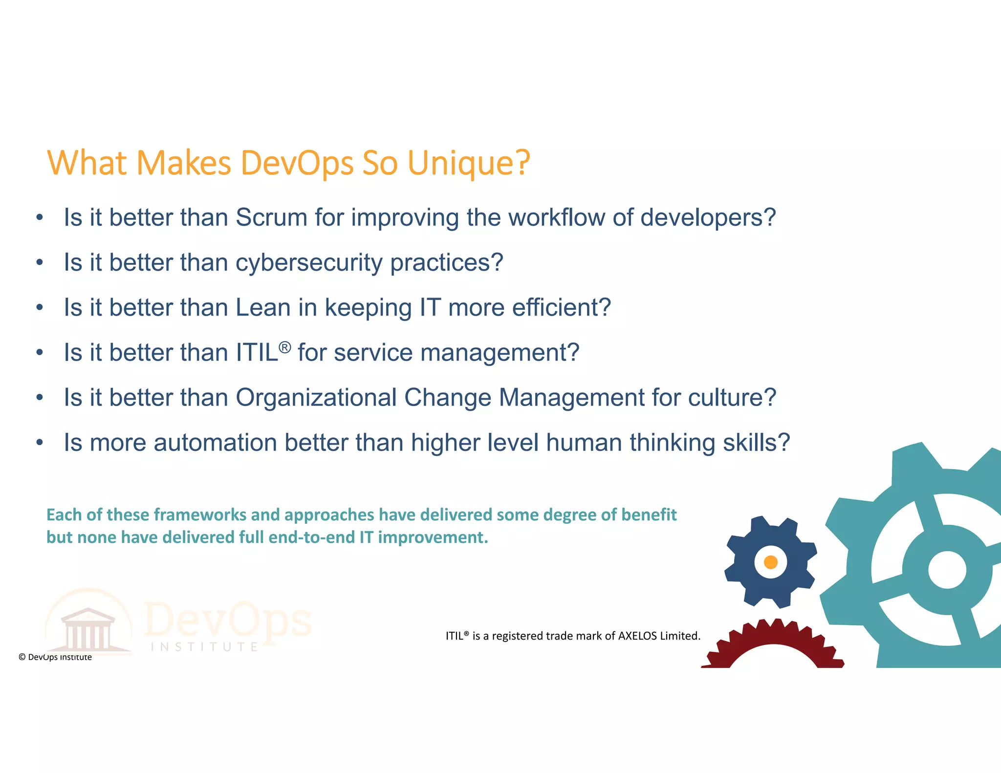 © DevOps Institute
• Is it better than Scrum for improving the workflow of developers?
• Is it better than cybersecurity practices?
• Is it better than Lean in keeping IT more efficient?
• Is it better than ITIL® for service management?
• Is it better than Organizational Change Management for culture?
• Is more automation better than higher level human thinking skills?
What Makes DevOps So Unique?
ITIL® is a registered trade mark of AXELOS Limited.
Each of these frameworks and approaches have delivered some degree of benefit 
but none have delivered full end‐to‐end IT improvement.
 