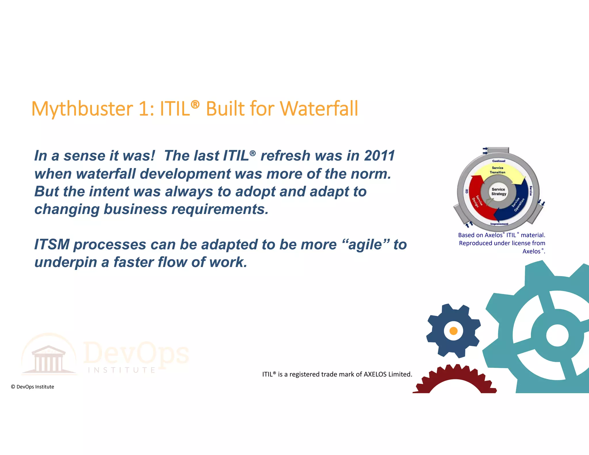 © DevOps Institute
In a sense it was! The last ITIL® refresh was in 2011
when waterfall development was more of the norm.
But the intent was always to adopt and adapt to
changing business requirements.
ITSM processes can be adapted to be more “agile” to
underpin a faster flow of work.
Mythbuster 1: ITIL® Built for Waterfall
ITIL® is a registered trade mark of AXELOS Limited.
Based on Axelos® ITIL ® material.  
Reproduced under license from 
Axelos®.
 