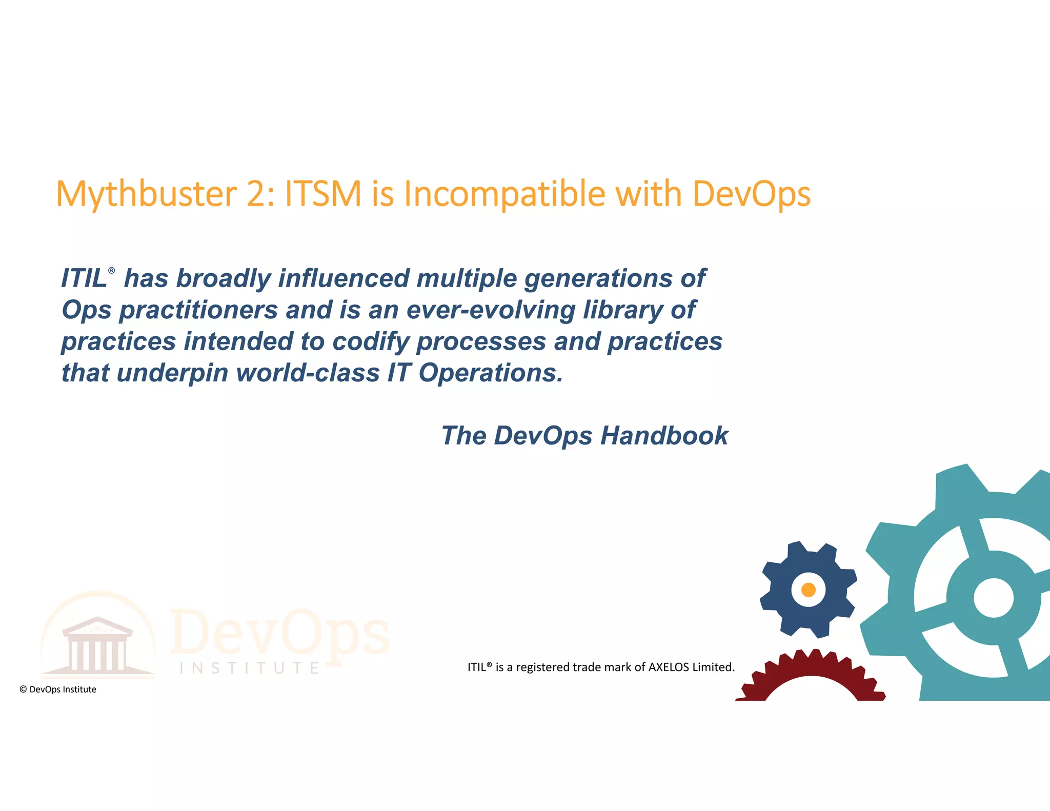 © DevOps Institute
ITIL® has broadly influenced multiple generations of
Ops practitioners and is an ever-evolving library of
practices intended to codify processes and practices
that underpin world-class IT Operations.
The DevOps Handbook
Mythbuster 2: ITSM is Incompatible with DevOps
ITIL® is a registered trade mark of AXELOS Limited.
 