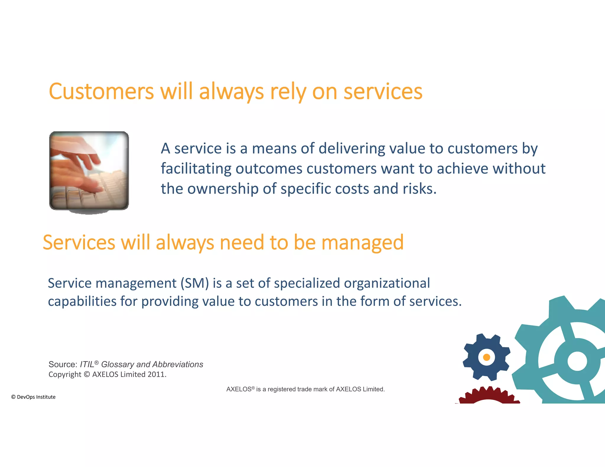 © DevOps Institute
Customers will always rely on services
Services will always need to be managed
Service management (SM) is a set of specialized organizational 
capabilities for providing value to customers in the form of services.
A service is a means of delivering value to customers by 
facilitating outcomes customers want to achieve without 
the ownership of specific costs and risks.
AXELOS® is a registered trade mark of AXELOS Limited.
Source: ITIL® Glossary and Abbreviations
Copyright © AXELOS Limited 2011.
 