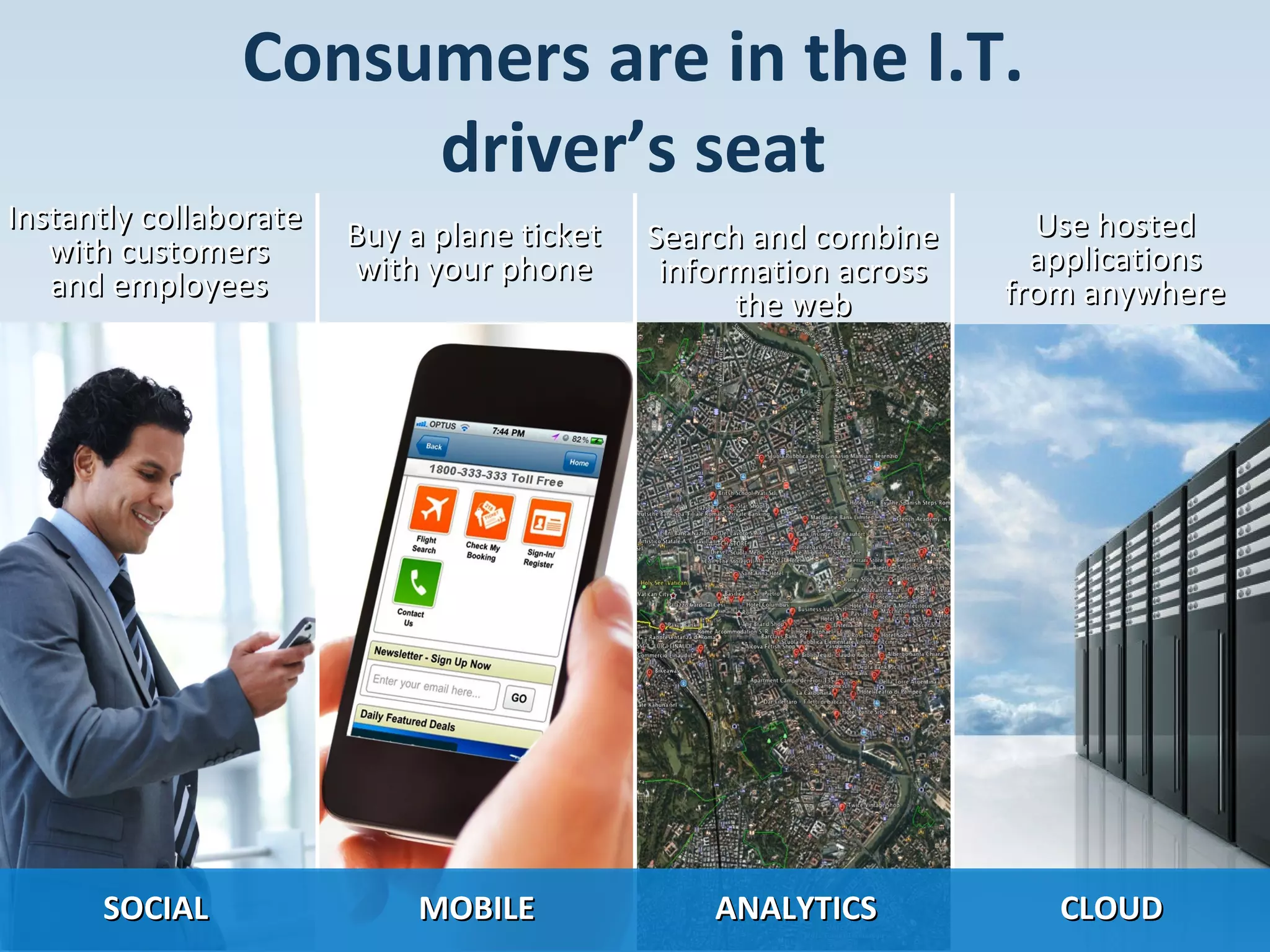 Consumers are in the I.T.
driver’s seat
Instantly collaborate
with customers
and employees

Buy a plane ticket
with your phone

Search and combine
information across
the web

Use hosted
applications
from anywhere

SOCIAL

MOBILE

ANALYTICS

CLOUD

10 Copyright 10/25/13 BMC Software, Inc
©

© Copyright 10/25/13 BMC Software, Inc

10

 