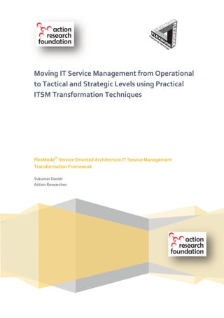 Moving IT Service Management from Operational
to Tactical and Strategic Levels using Practical
ITSM Transformation Techniques




FlexModeIP Service Oriented Architecture IT Service Management
Transformation Framework

Sukumar Daniel
Action Researcher.
 