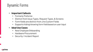• Important Callouts
• Formerly Proforma
• Distinct from Issue Types, Request Types, & Screens
• Form fields are distinct from Jira Custom Fields
• Supports hiding/showing form field based on user input
• Ideal Use Cases
• New Employee Onboarding
• Hardware Procurement
• Security / Incident Report
Dynamic Forms
 