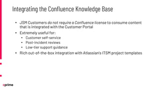 • JSM Customers do not require a Confluence license to consume content
that is integrated with the Customer Portal
• Extremely useful for:
• Customer self-service
• Post-incident reviews
• Low-tier support guidance
• Rich out-of-the-box integration with Atlassian’s ITSM project templates
Integrating the Confluence Knowledge Base
 