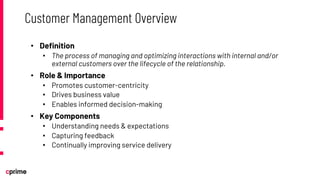 • Definition
• The process of managing and optimizing interactions with internal and/or
external customers over the lifecycle of the relationship.
• Role & Importance
• Promotes customer-centricity
• Drives business value
• Enables informed decision-making
• Key Components
• Understanding needs & expectations
• Capturing feedback
• Continually improving service delivery
Customer Management Overview
 