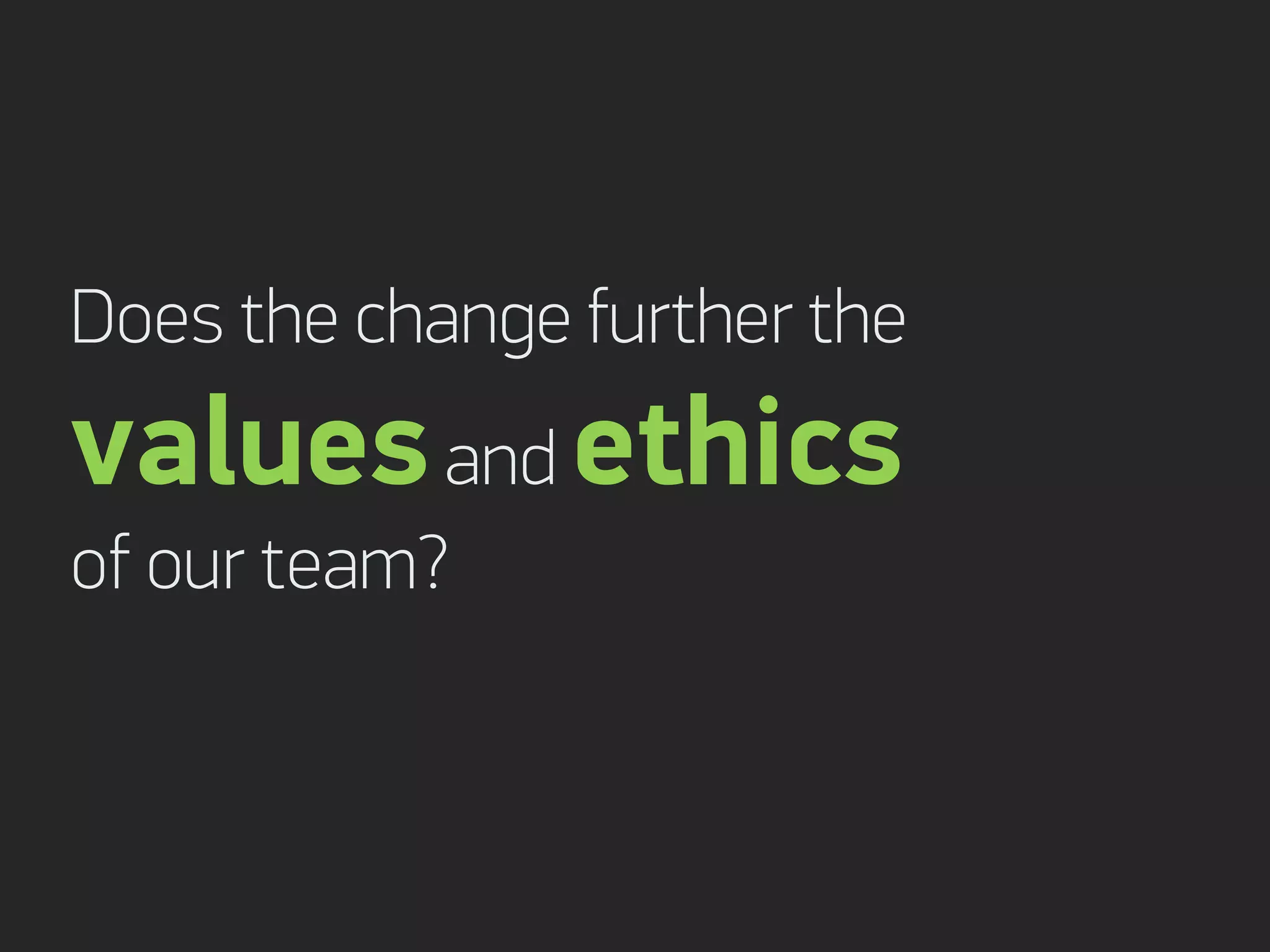 Does the change further the
values and ethics
of our team?