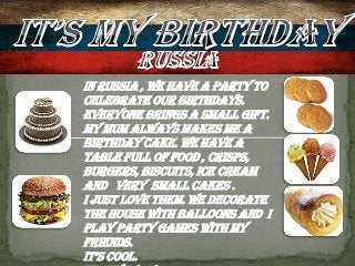In Russia , we have a party to
celebrate our birthdays.
Everyone brings a small gift.
My mum always makes me a
birthday cake. We have a
table full of food , crisps,
burgers, biscuits, ice cream
and very small cakes .
I just love them. We decorate
the house with balloons and I
play party games with my
friends.
It’s cool.
 