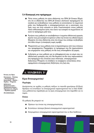 10
Είμαι Επιχειρηματίας!
Περίληψη
Δουλεύοντας σε ομάδες, οι μαθητές παίζουν το παιχνίδι ερωτήσεων (E-Quiz).
Αρχίζουν να εντοπίζουν τα επιχειρηματικά χαρακτηριστικά που οι ίδιοι διαθέ-
τουν, μαθαίνοντας παράλληλα για τις ζωές επιχειρηματιών στο παρελθόν και το
παρόν.
Στόχοι
Οι μαθητές θα μπορούν να:
▪▪ Ορίσουν την έννοια της επιχειρηματικότητας
▪▪ Εντοπίσουν τέσσερα βασικά επιχειρηματικά χαρακτηριστικά
▪▪ Αναγνωρίσουν επιχειρηματικά χαρακτηριστικά που οι ίδιοι διαθέτουν.
5.4 Εισαγωγή στο πρόγραμμα
▪▪ Πείτε στους μαθητές ότι είστε εθελοντής του ΣΕΝ/ JA Greece. Εξηγή-
στε ότι οι εθελοντές του ΣΕΝ/ JA Greece υλοποιούν προγράμματα σε
σχολεία για να βοηθήσουν τους μαθητές να κατανοήσουν το σημαντικό
ρόλο που διαδραματίζει η επιχειρηματικότητα και η καινοτομία στις
ζωές τους και στην κοινωνία εν γένει. Γνωστοποιήστε στους μαθητές
πόσο ενθουσιασμένοι είστε, που έχετε την ευκαιρία να συμμετέχετε σε
αυτό το πρόγραμμα μαζί τους.
▪▪ Ρωτήστε τους μαθητές αν καταλαβαίνουν τί σημαίνει εθελοντική εργασία.
Δώστε τους μια ευκαιρία να ορίσουν η ίδιοι την έννοια του εθελοντισμού.
Εξηγήστε ότι ένας εθελοντής είναι ένα άτομο που επιλέγει να βοηθήσει
ένα άλλο άτομο ή επιχείρηση χωρίς αμοιβή.
▪▪ Μοιραστείτε με τους μαθητές έναν ή περισσότερους από τους στόχους
του προγράμματος. Περιγράψτε το πρόγραμμα που θα παρουσιάσετε
και ενημερώστε τους μαθητές ότι θα τους επισκεφθείτε έξι φορές.
▪▪ Συζητήστε με τους μαθητές για τα ενδιαφέροντά σας, τα χόμπι σας, τις
εθελοντικές εμπειρίες σας, κτλ. Να θυμάστε ότι θα τους παρουσιάσετε
ένα πρόγραμμα που στοχεύει στην απόκτηση επιχειρηματικών
δεξιοτήτων. Μπορείτε να επιλέξετε να αναφέρετε καταστάσεις όπου
εφαρμόσατε επιχειρηματικές δεξιότητες στη ζωή σας.
Έννοιες και Όροι:
Επιχείρηση – Πελάτης
– Επιχειρηματίας –
Καινοτόμος – Προϊόν –
Κέρδος – Υπηρεσία
Δεξιότητες:
Ενεργητική ακοή –
Παραγωγική Λογική –
Προσοχή στις οδηγίες
– Ομαδική εργασία
Αυτοαξιολόγηση
6. ΜΑΘΗΜΑ 1o
 