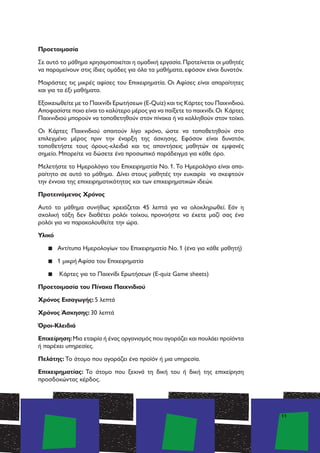 11
Προετοιμασία
Σε αυτό το μάθημα χρησιμοποιείται η ομαδική εργασία.Προτείνεται οι μαθητές
να παραμείνουν στις ίδιες ομάδες για όλα τα μαθήματα, εφόσον είναι δυνατόν.
Μoιράστες τις μικρές αφίσες του Επιχειρηματία. Οι Αφίσες είναι απαραίτητες
και για τα έξι μαθήματα.
Εξοικειωθείτε με το Παιχνίδι Ερωτήσεων (E-Quiz) και τις Κάρτες του Παιχνιδιού.
Αποφασίστε ποιο είναι το καλύτερο μέρος για να παίξετε το παιχνίδι.Οι Κάρτες
Παιχνιδιού μπορούν να τοποθετηθούν στον πίνακα ή να κολληθούν στον τοίχο.
Οι Κάρτες Παιχνιδιού απαιτούν λίγο χρόνο, ώστε να τοποθετηθούν στο
επιλεγμένο μέρος πριν την έναρξη της άσκησης. Εφόσον είναι δυνατόν,
τοποθετήστε τους όρους-κλειδιά και τις απαντήσεις μαθητών σε εμφανές
σημείο. Μπορείτε να δώσετε ένα προσωπικό παράδειγμα για κάθε όρο.
Μελετήστε το Ημερολόγιο του Επιχειρηματία Νο. 1. Το Ημερολόγιο είναι απα-
ραίτητο σε αυτό το μάθημα. Δίνει στους μαθητές την ευκαιρία να σκεφτούν
την έννοια της επιχειρηματικότητας και των επιχειρηματικών ιδεών.
Προτεινόμενος Χρόνος
Αυτό το μάθημα συνήθως χρειάζεται 45 λεπτά για να ολοκληρωθεί. Εάν η
σχολική τάξη δεν διαθέτει ρολόι τοίχου, προνοήστε να έχετε μαζί σας ένα
ρολόι για να παρακολουθείτε την ώρα.
Υλικό
▪▪ Αντίτυπα Ημερολογίων του Επιχειρηματία Νο. 1 (ένα για κάθε μαθητή)
▪▪ 1 μικρή Aφίσα του Επιχειρηματία
▪▪ Κάρτες για το Παιχνίδι Ερωτήσεων (E-quiz Game sheets)
Προετοιμασία του Πίνακα Παιχνιδιού
Χρόνος Εισαγωγής: 5 λεπτά
Χρόνος Άσκησης: 30 λεπτά
Όροι-Κλειδιά
Επιχείρηση:Μια εταιρία ή ένας οργανισμός που αγοράζει και πουλάει προϊόντα
ή παρέχει υπηρεσίες.
Πελάτης: Το άτομο που αγοράζει ένα προϊόν ή μια υπηρεσία.
Επιχειρηματίας: Το άτομο που ξεκινά τη δική του ή δική της επιχείρηση
προσδοκώντας κέρδος.
 