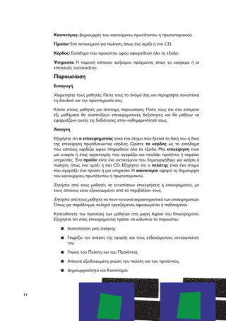 12
Καινοτόμος: Δημιουργός του καινούργιου, πρωτότυπου ή πρωτοποριακού.
Προϊόν: Ένα αντικείμενο για πώληση, όπως ένα αμάξι ή ένα CD.
Κέρδος: Εισόδημα που προκύπτει αφού αφαιρεθούν όλα τα έξοδα.
Υπηρεσία: Η παροχή κάποιου χρήσιμου πράγματος όπως το κούρεμα ή οι
επισκευές αυτοκινήτου.
Παρουσίαση
Εισαγωγή
Χαιρετήστε τους μαθητές. Πείτε τους το όνομά σας και περιγράψτε συνοπτικά
τη δουλειά και την προϋπηρεσία σας.
Κάντε στους μαθητές μια σύντομη παρουσίαση. Πείτε τους ότι στα επόμενα
έξι μαθήματα θα αναπτύξουν επιχειρηματικές δεξιότητες και θα μάθουν να
εφαρμόζουν αυτές τις δεξιότητες στην καθημερινότητά τους.
Άσκηση
Εξηγήστε ότι ο επιχειρηματίας είναι ένα άτομο που ξεκινά τη δική του ή δική
της επιχείρηση προσδοκώντας κέρδος. Ορίστε το κέρδος ως το εισόδημα
που κάποιος κερδίζει αφού πληρωθούν όλα τα έξοδα. Μια επιχείρηση είναι
μια εταιρία ή ένας οργανισμός που αγοράζει και πουλάει προϊόντα ή παρέχει
υπηρεσίες. Ένα προϊόν είναι ένα αντικείμενο που δημιουργήθηκε για χρήση ή
πώληση, όπως ένα αμάξι ή ένα CD. Εξηγήστε ότι ο πελάτης είναι ένα άτομο
που αγοράζει ένα προϊόν ή μια υπηρεσία. Η καινοτομία αφορά τη δημιουργία
του καινούργιου, πρωτότυπου ή πρωτοποριακού.
Ζητήστε από τους μαθητές να εντοπίσουν επιχειρήσεις ή επιχειρηματίες, με
τους οποίους είναι εξοικειωμένοι από το περιβάλλον τους.
Ζητήστε από τους μαθητές να πουν τα κοινά χαρακτηριστικά των επιχειρηματιών.
Όπως για παράδειγμα, σκληρά εργαζόμενοι, αφοσιωμένοι ή παθιασμένοι.
Κατευθύνετε την προσοχή των μαθητών στη μικρή Αφίσα του Επιχειρηματία.
Εξηγήστε ότι ένας επιχειρηματίας πρέπει να καλύπτει τα παρακάτω:
▪▪ Ικανοποίηση μιας ανάγκης
▪▪ Γνωρίζει την ανάγκη της αγοράς και τους ενδεχόμενους ανταγωνιστές
του.
▪▪ Γνώση του Πελάτη και του Προϊόντος
▪▪ Αποκτά εξειδικευμένη γνώση του πελάτη και του προϊόντος.
▪▪ Δημιουργικότητα και Καινοτομία
 