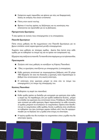 13
▪▪ Σκέφτεται χωρίς παρωπίδες και ψάχνει για νέες και διαφορετικές
λύσεις σε ανάγκες που έχουν εντοπιστεί.
▪▪ Πίστη στον εαυτό του/της
▪▪ Βρίσκει τί του/της αρέσει, τις δεξιότητες και τις ικανότητες που
απαιτούνται και προσπαθεί για να τις βελτιώσει.
Προτρεπτικές Ερωτήσεις:
Τι σας αρέσει σε αυτούς τους επιχειρηματίες ή τις επιχειρήσεις;
Παιχνίδι Ερωτήσεων
Πείτε στους μαθητές ότι θα συμμετέχουν στο Παιχνίδι Ερωτήσεων, για να
βρουν επιπλέον κοινά χαρακτηριστικά μεταξύ επιχειρηματιών.
Χωρίστε τους μαθητές σε τέσσερις ομάδες. Δώστε δύο λεπτά στην κάθε
ομάδα, για να καθορίσει το όνομά της και να ορίσει τον εκπρόσωπό της.
Εξηγήστεπώςπαίζεταιτοπαιχνίδι.Τοπαιχνίδιείναιπαρόμοιομετατηλεπαιχνίδια.
Προετοιμασία
▪▪ Ζητήστε από τους μαθητές να κοιτάξουν τις Κάρτες Παιχνιδιού.
▪▪ Όλες οι ερωτήσεις σχετίζονται με επιχειρηματίες ή επιχειρήσεις.
▪▪ Κάθε ερώτηση αντιστοιχεί σε συγκεκριμένους βαθμούς, από 25 μέχρι
100. Εξηγήστε ότι όσο πιο δύσκολη η ερώτηση, τόσο περισσότεροι οι
βαθμοί που αντιστοιχούν στη σωστή απάντηση.
▪▪ Η απάντηση στην ερώτηση μπορεί να είναι είτε το όνομα του
επιχειρηματία ή το όνομα της επιχείρησής του.
Κανόνες Παιχνιδιού
▪▪ Καθορίστε τη σειρά του παιχνιδιού.
▪▪ Κάθε ομάδα πρέπει να διαλέξει μία κατηγορία και ερώτηση όταν έρθει
η σειρά της. Για παράδειγμα, εάν μια ομάδα αισθάνεται δυνατή, μπορεί
να επιλέξει την ερώτηση που αντιστοιχεί στους 75 βαθμούς.Θα δοθούν
τρία στοιχεία για κάθε ερώτηση. Αφού παρουσιαστεί το κάθε στοιχείο,
οι ομάδες μπορούν να χτυπήσουν το «καμπανάκι».Ορίστε έναν διευθυ-
ντή για το «καμπανάκι» κάθε ομάδας. Αυτός ο μαθητής είναι υπεύθυνος
να καθορίσει τον ήχο, (χτύπημα χεριών, ποδιών, κλπ.) που θα χρησιμο-
ποιηθεί για να δηλώσει ότι η ομάδα είναι έτοιμη να απαντήσει.
▪▪ Η πρώτη ομάδα που θα χτυπήσει το «καμπανάκι» είναι η ομάδα που θα
απαντήσει πρώτη.
 