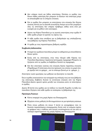14
▪▪ Δεν υπάρχει ποινή για λάθος απαντήσεις. Ωστόσο, οι ομάδες που
δίνουν λάθος απάντηση δεν μπορούν να δώσουν νέα απάντηση μέχρι
να αποκαλυφθεί και το επόμενο στοιχείο.
▪▪ Εάν οι ομάδες δεν μπορούν να απαντήσουν στα στοιχεία, δεν δίνεται
κανένας πόντος και το παιχνίδι συνεχίζεται.Ακόμα και αν δεν γνωρίζουν
όλες τις απαντήσεις δεν υπάρχει πρόβλημα, καθώς αυτή είναι μια
ευκαιρία για να μάθουν κάτι καινούργιο.
▪▪ Δώστε την Κάρτα Παιχνιδιού με τις σωστές απαντήσεις στην ομάδα. Η
κάθε ομάδα μπορεί να κρατάει τις κάρτες της.
▪▪ Η κάθε ομάδα είναι υπεύθυνη για τη βαθμολογία της υπολογίζοντας
τους βαθμούς της Κάρτας Παιχνιδιού.
▪▪ Η ομάδα με τους περισσότερους βαθμούς κερδίζει.
Συμβουλές Διδασκαλίας
▪▪ Η σειρά του ομαδικού παιχνιδιού μπορεί να καθοριστεί με οποιονδήποτε
δίκαιο τρόπο.
▪▪ Εκτός από τις απαντήσεις, στην πίσω πλευρά κάθε Κάρτας του
Παιχνιδιού Ερωτήσεων περιέχεται λεπτομερής περιγραφή. Μπορείτε να
ζητήσετε από τις ομάδες να διαβάζουν δυνατά τις περιγραφές.
▪▪ Εάν δεν απαντήσει κανένας στα στοιχεία, δώστε παραπάνω στοιχεία.
(Παράδειγμα:Η απάντηση είναι ένα πρόσωπο του οποίου το μικρό όνο-
μα αρχίζει από το γράμμα _ και το επώνυμο ξεκινά με το γράμμα _).
Απαντήστε τυχόν ερωτήσεις των μαθητών και ξεκινήστε το παιχνίδι.
Ενώ οι ομάδες ανακοινώνουν την κατηγορία της επιλογής τους και τους βαθμούς
της απάντησης, διαβάστε δυνατά τα αντίστοιχα στοιχεία από την Κάρτα
Παιχνιδιού.Δώστε αρκετό χρόνο μεταξύ των στοιχείων, ώστε να απαντήσουν
οι ομάδες.
Δώστε 20 λεπτά στις ομάδες για να παίξουν το παιχνίδι. Κηρύξτε τη λήξη του
παιχνιδιού. Ζητήστε από κάθε ομάδα να υπολογίσει τη βαθμολογία της.
Πρόκληση Γνώσεων
▪▪ Κάντε αναφορά στη μικρή Αφίσα του Επιχειρηματία.
▪▪ Εξηγήστε στους μαθητές ότι θα συμμετέχουν σε μια πρόκληση γνώσεων.
▪▪ Πείτε στους μαθητές ότι έχουν 3 λεπτά να καταγράψουν όσο το
δυνατόν περισσότερους επιχειρηματίες. Εκτός από τα ονόματα πρέπει
να γράψουν πώς ο καθένας από αυτούς ανταποκρίνεται σε ένα από τα
τέσσερα χαρακτηριστικά της μικρής Αφίσας του Επιχειρηματία.
 