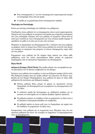 15
▪▪ Ένας επιχειρηματίας ή / και ένα επιχειρηματικό χαρακτηριστικό μπορεί
να καταγραφεί πάνω από μία φορά.
▪▪ Η ομάδα με τη μεγαλύτερη λίστα επιχειρηματιών κερδίζει.
Περίληψη και Επανάληψη
Κάντε μια σύντομη επανάληψη στο λεξιλόγιο του μαθήματος.
Υπενθυμίστε στους μαθητές ότι οι επιχειρηματίες έχουν κοινά χαρακτηριστικά.
Ζητήστε από τους μαθητές να σκεφτούν ένα προϊόν,μια υπηρεσία ή επιχείρηση
που τους ενδιαφέρει. Ζητήστε από τους μαθητές να σκεφτούν: «Ποιά είναι τα
κοινά μου στοιχεία με τους επιχειρηματίες για τους οποίους έμαθα σήμερα; Τί
χρειάζεται να μάθω ή να κάνω για να γίνω σαν αυτούς;»
Μοιράστε το Ημερολόγιο του Επιχειρηματία Νο. 1. Ζητήστε από τους μαθητές
να γράψουν πάνω το όνομά τους. Πείτε στους μαθητές ότι αυτό θα τους δώσει
την ευκαιρία να σκεφτούν πώς μπορούν να γίνουν επιχειρηματίες τώρα, αλλά
και στο μέλλον.
Ενημερώστε τους μαθητές ότι θα υπάρχει λίγος χρόνος στο τέλος κάθε
μαθήματος, κατά τον οποίο οποιοσδήποτε θέλει, μπορεί να μοιραστεί
πληροφορίες από το προσωπικό Ημερολόγιο του Επιχειρηματία.
Όρος-Κλειδί
Δεξαμενή Σκέψης (ThinkTank): Μια ομάδα ειδικών που συνεργάζονται για
να ερευνήσουν και να δώσουν συμβουλές σε ένα ζήτημα.
Ρωτήστε τους μαθητές εάν γνωρίζουν τι είναι μια δεξαμενή σκέψης (think tank).
Μια δεξαμενή σκέψης είναι μια ομάδα ειδικών που ερευνούν και δίνουν συμ-
βουλές για ένα ζήτημα. Πληροφορήστε τους μαθητές ότι προς το τέλος κάθε
μαθήματος θα συστήνουν μια δεξαμενή σκέψης.
▪▪ Όποιος μαθητής θέλει, μπορεί να φέρνει το προσωπικό του/της
Ημερολόγιο του Επιχειρηματία για να μοιραστεί τις επιχειρηματικές του/
της ιδέες.
▪▪ Η υπόλοιπη ομάδα θα λειτουργήσει ως «δεξαμενή σκέψης» για να
ακούσει, να υποστηρίξει και να παρέχει βοήθεια, εφόσον χρειαστεί.
▪▪ Οι μαθητές μπορούν να επιλέξουν απλά να μοιραστούν τις ιδέες τους ή
να ζητήσουν συγκεκριμένη βοήθεια και συμβουλές.
▪▪ Οι μαθητές πρέπει να έχουν μαζί τους το Ημερολόγιο την ημέρα που
θα επιλέξουν να μοιραστούν τις ιδέες τους.
Ευχαριστήστε τους μαθητές για τη συμμετοχή τους. Εξηγήστε τους ότι στα
προσεχή μαθήματα θα έχουν την ευκαιρία να εκφράσουν τη δημιουργικότητά
τους ως επιχειρηματίες.
 