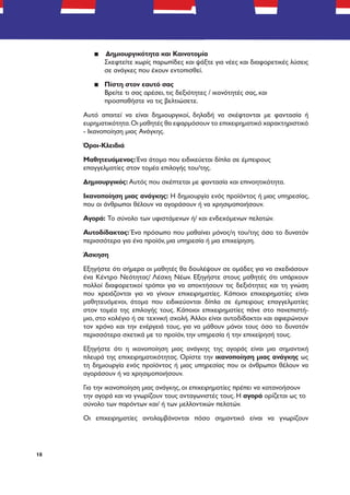 18
▪▪ Δημιουργικότητα και Καινοτομία
Σκεφτείτε χωρίς παρωπίδες και ψάξτε για νέες και διαφορετικές λύσεις
σε ανάγκες που έχουν εντοπισθεί.
▪▪ Πίστη στον εαυτό σας
Βρείτε τι σας αρέσει, τις δεξιότητες / ικανότητές σας, και
προσπαθήστε να τις βελτιώσετε.
Αυτό απαιτεί να είναι δημιουργικοί, δηλαδή να σκέφτονται με φαντασία ή
ευρηματικότητα.Οι μαθητές θα εφαρμόσουν το επιχειρηματικό χαρακτηριστικό
- Ικανοποίηση μιας Ανάγκης.
Όροι-Κλειδιά
Μαθητευόμενος: Ένα άτομο που ειδικεύεται δίπλα σε έμπειρους
επαγγελματίες στον τομέα επιλογής του/της.
Δημιουργικός: Αυτός που σκέπτεται με φαντασία και επινοητικότητα.
Ικανοποίηση μιας ανάγκης: Η δημιουργία ενός προϊόντος ή μιας υπηρεσίας,
που οι άνθρωποι θέλουν να αγοράσουν ή να χρησιμοποιήσουν.
Αγορά: Το σύνολο των υφιστάμενων ή/ και ενδεχόμενων πελατών.
Αυτοδίδακτος: Ένα πρόσωπο που μαθαίνει μόνος/η του/της όσο το δυνατόν
περισσότερα για ένα προϊόν, μια υπηρεσία ή μια επιχείρηση.
Άσκηση
Εξηγήστε ότι σήμερα οι μαθητές θα δουλέψουν σε ομάδες για να σχεδιάσουν
ένα Κέντρο Νεότητας/ Λέσχη Νέων. Εξηγήστε στους μαθητές ότι υπάρχουν
πολλοί διαφορετικοί τρόποι για να αποκτήσουν τις δεξιότητες και τη γνώση
που χρειάζονται για να γίνουν επιχειρηματίες. Κάποιοι επιχειρηματίες είναι
μαθητευόμενοι, άτομα που ειδικεύονται δίπλα σε έμπειρους επαγγελματίες
στον τομέα της επιλογής τους. Κάποιοι επιχειρηματίες πάνε στο πανεπιστή-
μιο, στο κολέγιο ή σε τεχνική σχολή. Άλλοι είναι αυτοδίδακτοι και αφιερώνουν
τον χρόνο και την ενέργειά τους, για να μάθουν μόνοι τους όσο το δυνατόν
περισσότερα σχετικά με το προϊόν, την υπηρεσία ή την επιχείρησή τους.
Εξηγήστε ότι η ικανοποίηση μιας ανάγκης της αγοράς είναι μια σημαντική
πλευρά της επιχειρηματικότητας. Ορίστε την ικανοποίηση μιας ανάγκης ως
τη δημιουργία ενός προϊόντος ή μιας υπηρεσίας που οι άνθρωποι θέλουν να
αγοράσουν ή να χρησιμοποιήσουν.
Για την ικανοποίηση μιας ανάγκης, οι επιχειρηματίες πρέπει να κατανοήσουν
την αγορά και να γνωρίζουν τους ανταγωνιστές τους. Η αγορά ορίζεται ως το
σύνολο των παρόντων και/ ή των μελλοντικών πελατών.
Οι επιχειρηματίες αντιλαμβάνονται πόσο σημαντικό είναι να γνωρίζουν
 