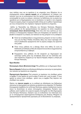 19
τους πελάτες τους και τα προϊόντα ή τις υπηρεσίες τους. Εξηγήστε ότι οι
επιχειρηματίες κάνουν έρευνα αγοράς για να καθορίσουν τις ανάγκες των
πελατών τους και να κατανοήσουν, πώς ένα προϊόν ή μια υπηρεσία μπορεί να
ανταποκριθεί σε αυτές τις ανάγκες· αποκτούν τις δεξιότητες και τη γνώση που
χρειάζεται για να δημιουργήσουν και να πουλήσουν το προϊόν ή την υπηρεσία.
Η έρευνα αγοράς μπορεί να χρησιμοποιηθεί επίσης για να μάθουν περισσότερα
για τους ανταγωνιστές που παράγουν παρόμοια προϊόντα ή υπηρεσίες.
Δείξτε το Προσχέδιο της Αίθουσας του Κέντρου Νεότητας. Εξηγήστε
στους μαθητές ότι θα χρησιμοποιήσουν ένα εργαλείο το οποίο ονομάζεται
καταιγισμός ιδεών (brainstorming). Είναι ένας από τους τρόπους με τους
οποίους οι επιχειρηματίες παράγουν ιδέες για επιχειρήσεις και προϊόντα· τους
βοηθά να σκεφτούν τις ανάγκες των πελατών και πώς μπορούν να τις καλύψουν.
▪▪ Κατά την ανταλλαγή ιδεών οι συμμετέχοντες μπορούν να πουν τις ιδέες
τους για ένα θέμα. Πολλές σπουδαίες ιδέες, που έχουν προκύψει από
αυτή τη διαδικασία, προέρχονται από τις πρώτες σκέψεις που έρχονται
στο μυαλό.
▪▪ Πείτε στους μαθητές ότι η έλλειψη ιδεών είναι λάθος. Σε αυτή τη
διαδικασία ανταλλαγήςοιιδέεςδεσυζητούνταικαιόλοιοισυμμετέχοντες
αντιμετωπίζονται με σεβασμό.
▪▪ Ενημερώστε τους μαθητές ότι θα σκεφτούν με δημιουργικό και
καινοτόμο τρόπο μέσω της ανταλλαγής ιδεών για την ανάπτυξη ενός
νέου προϊόντος. Σύμφωνα με την Έρευνα Αγοράς υπάρχει η ανάγκη για
Κέντρα Νεότητας.
Όροι-Κλειδιά:
Καταιγισμός ιδεών (Brainstorming): Μια μέθοδος για τη δημιουργία ιδεών.
Έρευνα Αγοράς:Συλλογή και αξιολόγηση δεδομένων σχετικά με τις προτιμήσεις
των πελατών για προϊόντα και υπηρεσίες.
Προτρεπτικές Ερωτήσεις: Πού μπορούν να περάσουν τον ελεύθερο χρόνο
οι έφηβοι; Τι τους αρέσει σε αυτά τα μέρη; Τι λείπει από αυτά τα μέρη; Τι τους
αρέσει να κάνουν στον ελεύθερο χρόνο τους οι έφηβοι; Πώς περνούν τον
ελεύθερό τους χρόνο;
Ορίστε την έρευνα αγοράς ως τη συλλογή και αξιολόγηση των δεδομένων
σχετικά με τις προτιμήσεις των πελατών για προϊόντα και υπηρεσίες.Το Περιοδικό
Επιχειρηματίας προβλέπει ότι τα Κέντρα Νεότητας,εφόσον σχεδιαστούν σωστά,
έχουν τη δυνατότητα να γίνουν επιτυχημένες επιχειρήσεις. Ρωτήστε τους
μαθητές,«γιατί νομίζετε ότι η έρευνα αγοράς υποστηρίζει την ιδέα δημιουργίας
ενός Κέντρου Νεότητας;». Ζητήστε τους να συνδυάσουν την απάντησή τους
με το επιχειρηματικό χαρακτηριστικό Εκπλήρωση μιας Ανάγκης. Μπορείτε να
χρησιμοποιήσετε προτρεπτικές ερωτήσεις για να διευκολύνετε τη συζήτηση.
 