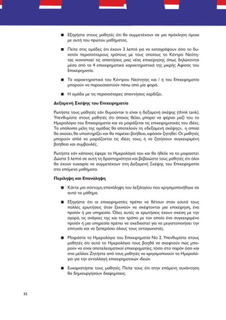 22
▪▪ Εξηγήστε στους μαθητές ότι θα συμμετέχουν σε μια πρόκληση όμοια
με αυτή του πρώτου μαθήματος.
▪▪ Πείτε στις ομάδες ότι έχουν 3 λεπτά για να καταγράψουν όσο το δυ-
νατόν περισσότερους τρόπους με τους οποίους το Κέντρο Νεότη-
τας ικανοποιεί τις απαιτήσεις μιας νέας επιχείρησης όπως δηλώνονται
μέσα από τα 4 επιχειρηματικά χαρακτηριστικά της μικρής Αφίσας του
Επιχειρηματία.
▪▪ Τα χαρακτηριστικά του Κέντρου Νεότητας και / ή του Επιχειρηματία
μπορούν να παρουσιαστούν πάνω από μία φορά.
▪▪ Η ομάδα με τις περισσότερες απαντήσεις κερδίζει.
Δεξαμενή Σκέψης του Επιχειρηματία
Ρωτήστε τους μαθητές εάν θυμούνται τι είναι η δεξαμενή σκέψης (think tank).
Υπενθυμίστε στους μαθητές ότι όποιος θέλει, μπορεί να φέρνει μαζί του το
Ημερολόγιο του Επιχειρηματία και να μοιράζεται τις επιχειρηματικές του ιδέες.
Τα υπόλοιπα μέλη της ομάδας θα αποτελούν τη «δεξαμενή σκέψης», η οποία
θα ακούει,θα υποστηρίζει και θα παρέχει βοήθεια,εφόσον ζητηθεί.Οι μαθητές
μπορούν απλά να μοιράζονται τις ιδέες τους, ή να ζητήσουν συγκεκριμένη
βοήθεια και συμβουλές.
Ρωτήστε εάν κάποιος έφερε το Ημερολόγιό του και θα ήθελε να το μοιραστεί.
Δώστε 5 λεπτά σε αυτή τη δραστηριότητα και βεβαιώστε τους μαθητές ότι όλοι
θα έχουν ευκαιρία να συμμετέχουν στη Δεξαμενή Σκέψης του Επιχειρηματία
στα επόμενα μαθήματα.
Περίληψη και Επανάληψη
▪▪ Κάντε μια σύντομη επανάληψη του λεξιλογίου που χρησιμοποιήθηκε σε
αυτό το μάθημα.
▪▪ Εξηγήστε ότι οι επιχειρηματίες πρέπει να θέτουν στον εαυτό τους
πολλές ερωτήσεις όταν ξεκινούν να σκέφτονται μια επιχείρηση, ένα
προϊόν ή μια υπηρεσία. Όλες αυτές οι ερωτήσεις έχουν σχέση με την
αγορά, τις ανάγκες της και τον τρόπο με τον οποίο ένα συγκεκριμένο
προϊόν ή μια υπηρεσία πρέπει να σχεδιαστεί για να μεγιστοποιήσει την
επιτυχία και να ξεπεράσει όλους τους ανταγωνιστές.
▪▪ Μοιράστε το Ημερολόγιο του Επιχειρηματία Νο 2. Υπενθυμίστε στους
μαθητές ότι αυτό το Ημερολόγιο τους βοηθά να σκεφτούν πώς μπο-
ρούν να είναι αποτελεσματικοί επιχειρηματίες, τόσο στο παρόν όσο και
στο μέλλον.Ζητήστε από τους μαθητές να χρησιμοποιούν το Ημερολό-
γιο για την ανταλλαγή επιχειρηματικών ιδεών.
▪▪ Ευχαριστήστε τους μαθητές. Πείτε τους ότι στην επόμενη συνάντηση
θα δημιουργήσουν διαφημίσεις.
 